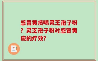 感冒黄痰喝灵芝孢子粉？灵芝孢子粉对感冒黄痰的疗效？