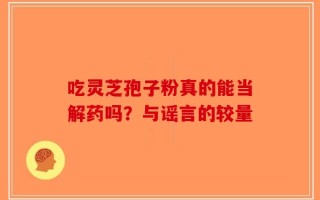 吃灵芝孢子粉真的能当解药吗？与谣言的较量