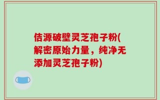 佶源破壁灵芝孢子粉(解密原始力量，纯净无添加灵芝孢子粉)