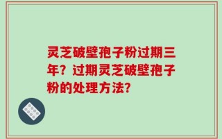 灵芝破壁孢子粉过期三年？过期灵芝破壁孢子粉的处理方法？