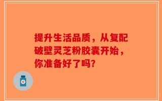 提升生活品质，从复配破壁灵芝粉胶囊开始，你准备好了吗？