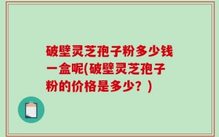 破壁灵芝孢子粉多少钱一盒呢(破壁灵芝孢子粉的价格是多少？)