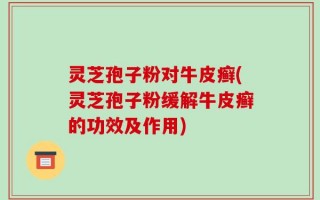 灵芝孢子粉对牛皮癣(灵芝孢子粉缓解牛皮癣的功效及作用)