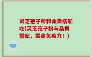 灵芝孢子粉和桑黄搭配吃(灵芝孢子粉与桑黄搭配，提高免疫力！)