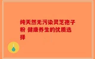 纯天然无污染灵芝孢子粉 健康养生的优质选择