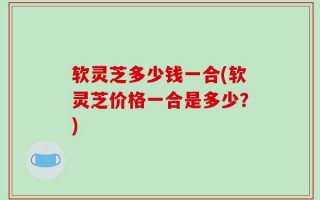 软灵芝多少钱一合(软灵芝价格一合是多少？)