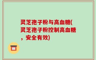 灵芝孢子粉与高血糖(灵芝孢子粉控制高血糖，安全有效)