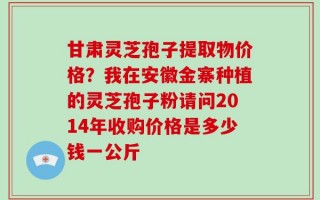 甘肃灵芝孢子提取物价格？我在安徽金寨种植的灵芝孢子粉请问2014年收购价格是多少钱一公斤