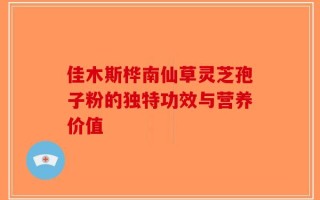 佳木斯桦南仙草灵芝孢子粉的独特功效与营养价值