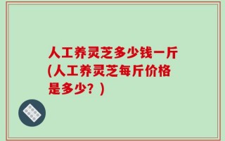 人工养灵芝多少钱一斤(人工养灵芝每斤价格是多少？)