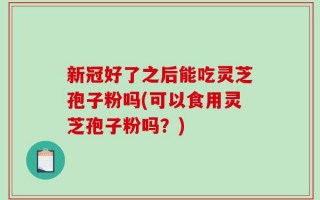 新冠好了之后能吃灵芝孢子粉吗(可以食用灵芝孢子粉吗？)
