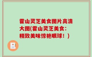 霍山灵芝美食图片高清大图(霍山灵芝美食：精致美味惊艳眼球！)