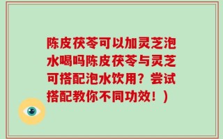 陈皮茯苓可以加灵芝泡水喝吗陈皮茯苓与灵芝可搭配泡水饮用？尝试搭配教你不同功效！)
