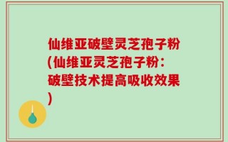 仙维亚破壁灵芝孢子粉(仙维亚灵芝孢子粉：破壁技术提高吸收效果)