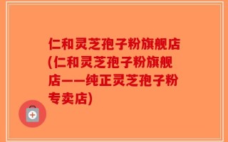 仁和灵芝孢子粉旗舰店(仁和灵芝孢子粉旗舰店——纯正灵芝孢子粉专卖店)