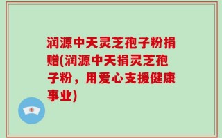 润源中天灵芝孢子粉捐赠(润源中天捐灵芝孢子粉，用爱心支援健康事业)