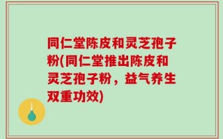 同仁堂陈皮和灵芝孢子粉(同仁堂推出陈皮和灵芝孢子粉，益气养生双重功效)