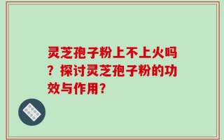 灵芝孢子粉上不上火吗？探讨灵芝孢子粉的功效与作用？