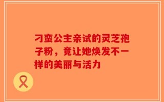 刁蛮公主亲试的灵芝孢子粉，竟让她焕发不一样的美丽与活力