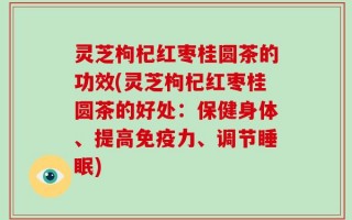灵芝枸杞红枣桂圆茶的功效(灵芝枸杞红枣桂圆茶的好处：保健身体、提高免疫力、调节睡眠)