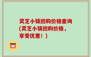 灵芝小镇团购价格查询(灵芝小镇团购价格，享受优惠！)