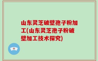 山东灵芝破壁孢子粉加工(山东灵芝孢子粉破壁加工技术探究)