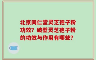 北京同仁堂灵芝孢子粉功效？破壁灵芝孢子粉的功效与作用有哪些？