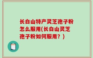 长白山特产灵芝孢子粉怎么服用(长白山灵芝孢子粉如何服用？)