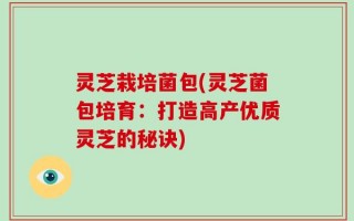 灵芝栽培菌包(灵芝菌包培育：打造高产优质灵芝的秘诀)