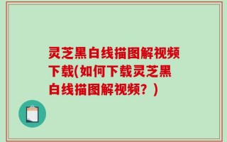 灵芝黑白线描图解视频下载(如何下载灵芝黑白线描图解视频？)