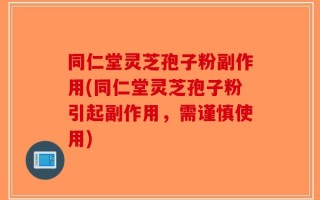 同仁堂灵芝孢子粉副作用(同仁堂灵芝孢子粉引起副作用，需谨慎使用)