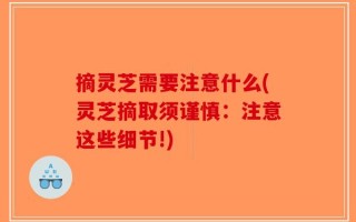 摘灵芝需要注意什么(灵芝摘取须谨慎：注意这些细节!)