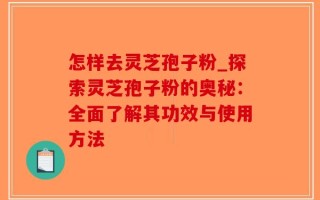怎样去灵芝孢子粉_探索灵芝孢子粉的奥秘：全面了解其功效与使用方法