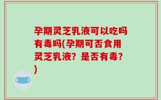 孕期灵芝乳液可以吃吗有毒吗(孕期可否食用灵芝乳液？是否有毒？)