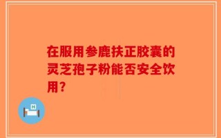 在服用参鹿扶正胶囊的灵芝孢子粉能否安全饮用？