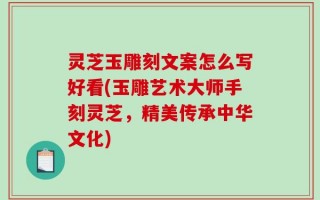 灵芝玉雕刻文案怎么写好看(玉雕艺术大师手刻灵芝，精美传承中华文化)