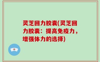 灵芝回力胶囊(灵芝回力胶囊：提高免疫力，增强体力的选择)