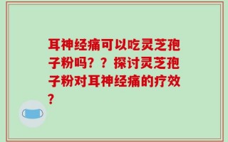 耳神经痛可以吃灵芝孢子粉吗？？探讨灵芝孢子粉对耳神经痛的疗效？