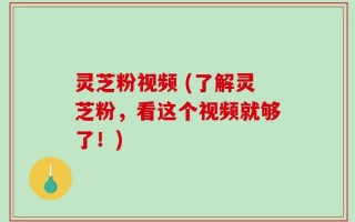 灵芝粉视频 (了解灵芝粉，看这个视频就够了！)