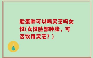 脸蛋肿可以喝灵芝吗女性(女性脸部肿胀，可否饮用灵芝？)