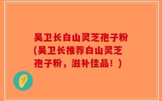 吴卫长白山灵芝孢子粉(吴卫长推荐白山灵芝孢子粉，滋补佳品！)