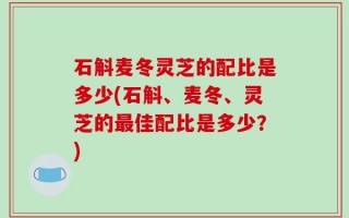 石斛麦冬灵芝的配比是多少(石斛、麦冬、灵芝的最佳配比是多少？)