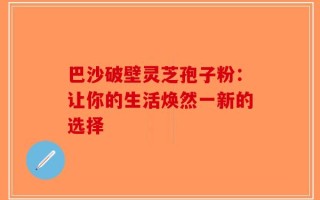 巴沙破壁灵芝孢子粉：让你的生活焕然一新的选择