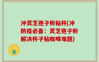 冲灵芝孢子粉粘杯(冲防疫必备：灵芝孢子粉解决杯子粘咖啡难题)