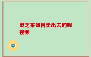 灵芝茶如何卖出去的呢视频