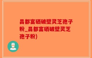 昌都富硒破壁灵芝孢子粉_昌都富硒破壁灵芝孢子粉)