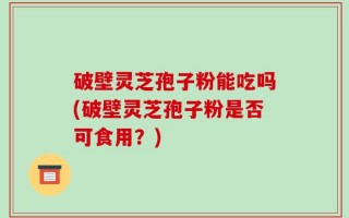 破壁灵芝孢子粉能吃吗(破壁灵芝孢子粉是否可食用？)