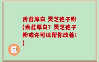 舌苔厚白 灵芝孢子粉(舌苔厚白？灵芝孢子粉或许可以帮你改善！)