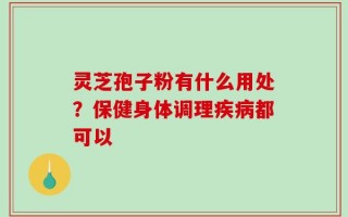 灵芝孢子粉有什么用处？保健身体调理疾病都可以