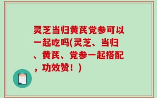 灵芝当归黄芪党参可以一起吃吗(灵芝、当归、黄芪、党参一起搭配，功效赞！)